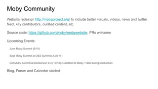 Moby Community
Website redesign http://mobyproject.org/ to include better visuals, videos, news and twitter
feed, key contributors, curated content, etc
Source code: https://github.com/moby/mobywebsite, PRs welcome
Upcoming Events:
June Moby Summit (6/19)
Sept Moby Summit at OSS Summit LA (9/14)
Oct Moby Summit at DockerCon EU (10/19) in addition to Moby Track during DockerCon
Blog, Forum and Calendar started
 