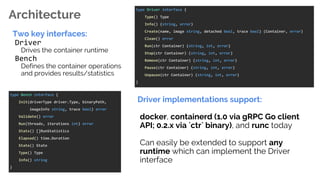 Architecture
Two key interfaces:
Driver
Drives the container runtime
Bench
Defines the container operations
and provides results/statistics
type Driver interface {
Type() Type
Info() (string, error)
Create(name, image string, detached bool, trace bool) (Container, error)
Clean() error
Run(ctr Container) (string, int, error)
Stop(ctr Container) (string, int, error)
Remove(ctr Container) (string, int, error)
Pause(ctr Container) (string, int, error)
Unpause(ctr Container) (string, int, error)
}
type Bench interface {
Init(driverType driver.Type, binaryPath,
imageInfo string, trace bool) error
Validate() error
Run(threads, iterations int) error
Stats() []RunStatistics
Elapsed() time.Duration
State() State
Type() Type
Info() string
}
Driver implementations support:
docker, containerd (1.0 via gRPC Go client
API; 0.2.x via `ctr` binary), and runc today
Can easily be extended to support any
runtime which can implement the Driver
interface
 