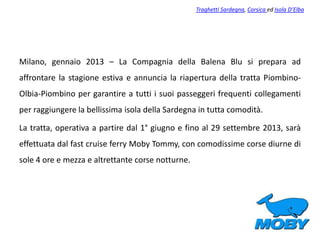 Milano, gennaio 2013 – La Compagnia della Balena Blu si prepara ad
affrontare la stagione estiva e annuncia la riapertura della tratta Piombino-
Olbia-Piombino per garantire a tutti i suoi passeggeri frequenti collegamenti
per raggiungere la bellissima isola della Sardegna in tutta comodità.
La tratta, operativa a partire dal 1° giugno e fino al 29 settembre 2013, sarà
effettuata dal fast cruise ferry Moby Tommy, con comodissime corse diurne di
sole 4 ore e mezza e altrettante corse notturne.
Traghetti Sardegna, Corsica ed Isola D’Elba
 