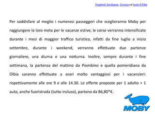 Per soddisfare al meglio i numerosi passeggeri che sceglieranno Moby per
raggiungere la loro meta per le vacanze estive, le corse verranno intensificate
durante i mesi di maggior traffico turistico, infatti da fine luglio a inizio
settembre, durante i weekend, verranno effettuate due partenze
giornaliere, una diurna e una notturna. Inoltre, sempre durante i fine
settimana, la partenza del mattino da Piombino e quella pomeridiana da
Olbia saranno effettuate a orari molto vantaggiosi per i vacanzieri:
rispettivamente alle ore 9 e alle 14.30. Le offerte proposte per 1 adulto + 1
auto, anche fuoristrada (tutto incluso), partono da 86,80*€.
Traghetti Sardegna, Corsica ed Isola D’Elba
 