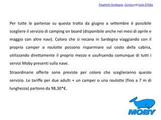 Per tutte le partenze su questa tratta da giugno a settembre è possibile
scegliere il servizio di camping on board (disponibile anche nei mesi di aprile e
maggio con altre navi). Coloro che si recano in Sardegna viaggiando con il
proprio camper o roulotte possono risparmiare sul costo della cabina,
utilizzando direttamente il proprio mezzo e usufruendo comunque di tutti i
servizi Moby presenti sulla nave.
Straordinarie offerte sono previste per coloro che sceglieranno questo
servizio. Le tariffe per due adulti + un camper o una roulotte (fino a 7 m di
lunghezza) partono da 98,30*€.
Traghetti Sardegna, Corsica ed Isola D’Elba
 
