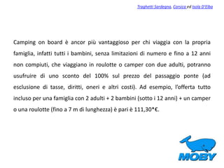 Camping on board è ancor più vantaggioso per chi viaggia con la propria
famiglia, infatti tutti i bambini, senza limitazioni di numero e fino a 12 anni
non compiuti, che viaggiano in roulotte o camper con due adulti, potranno
usufruire di uno sconto del 100% sul prezzo del passaggio ponte (ad
esclusione di tasse, diritti, oneri e altri costi). Ad esempio, l’offerta tutto
incluso per una famiglia con 2 adulti + 2 bambini (sotto i 12 anni) + un camper
o una roulotte (fino a 7 m di lunghezza) è pari è 111,30*€.
Traghetti Sardegna, Corsica ed Isola D’Elba
 
