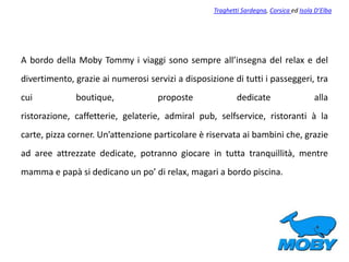 A bordo della Moby Tommy i viaggi sono sempre all’insegna del relax e del
divertimento, grazie ai numerosi servizi a disposizione di tutti i passeggeri, tra
cui boutique, proposte dedicate alla
ristorazione, caffetterie, gelaterie, admiral pub, selfservice, ristoranti à la
carte, pizza corner. Un’attenzione particolare è riservata ai bambini che, grazie
ad aree attrezzate dedicate, potranno giocare in tutta tranquillità, mentre
mamma e papà si dedicano un po’ di relax, magari a bordo piscina.
Traghetti Sardegna, Corsica ed Isola D’Elba
 