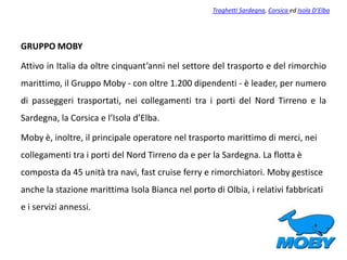 GRUPPO MOBY
Attivo in Italia da oltre cinquant’anni nel settore del trasporto e del rimorchio
marittimo, il Gruppo Moby - con oltre 1.200 dipendenti - è leader, per numero
di passeggeri trasportati, nei collegamenti tra i porti del Nord Tirreno e la
Sardegna, la Corsica e l’Isola d’Elba.
Moby è, inoltre, il principale operatore nel trasporto marittimo di merci, nei
collegamenti tra i porti del Nord Tirreno da e per la Sardegna. La flotta è
composta da 45 unità tra navi, fast cruise ferry e rimorchiatori. Moby gestisce
anche la stazione marittima Isola Bianca nel porto di Olbia, i relativi fabbricati
e i servizi annessi.
Traghetti Sardegna, Corsica ed Isola D’Elba
 