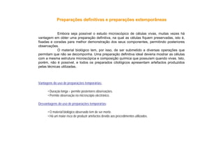 Vantagens do uso de preparações temporárias:
• Duração longa – permite posteriores observações.
• Permite observação no microscópio electrónico.
Desvantagens do uso de preparações temporárias:
• O material biológico observado tem de ser morto.
• Há um maior risco de produzir artefactos devido aos procedimentos utilizados.
Embora seja possível o estudo microscópico de células vivas, muitas vezes há
vantagem em obter uma preparação definitiva, na qual as células fiquem preservadas, isto é,
fixadas e coradas para melhor demonstração dos seus componentes, permitindo posteriores
observações.
O material biológico tem, por isso, de ser submetido a diversas operações que
permitam que não se decomponha. Uma preparação definitiva ideal deveria mostrar as células
com a mesma estrutura microscópica e composição química que possuíam quando vivas. Isto,
porém, não é possível, e todos os preparados citológicos apresentam artefactos produzidos
pelas técnicas utilizadas.
PreparaPreparaçções definitivas e preparaões definitivas e preparaçções extemporâneasões extemporâneas
 