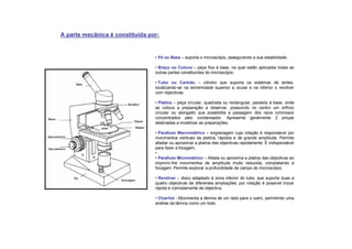 • Pé ou Base – suporta o microscópio, assegurando a sua estabilidade.
• Braço ou Coluna – peça fixa à base, na qual estão aplicadas todas as
outras partes constituintes do microscópio.
• Tubo ou Canhão – cilindro que suporta os sistemas de lentes,
localizando-se na extremidade superior a ocular e na inferior o revólver
com objectivas.
• Platina – peça circular, quadrada ou rectangular, paralela à base, onde
se coloca a preparação a observar, possuindo no centro um orifício
circular ou alongado que possibilita a passagem dos raios luminosos
concentrados pelo condensador. Apresenta geralmente 2 pinças
destinadas a imobilizar as preparações.
• Parafuso Macrométrico – engrenagem cuja rotação é responsável por
movimentos verticais da platina, rápidos e de grande amplitude. Permite
afastar ou aproximar a platina das objectivas rapidamente. É indispensável
para fazer a focagem.
•
• Parafuso Micrométrico – Afasta ou aproxima a platina das objectivas ao
imprimir-lhe movimentos de amplitude muito reduzida, completando a
focagem. Permite explorar a profundidade de campo do microscópio.
• Revólver – disco adaptado à zona inferior do tubo, que suporta duas a
quatro objectivas de diferentes ampliações: por rotação é possível trocar
rápida e comodamente de objectiva.
• Charriot - Movimenta a lâmina de um lado para o outro, permitindo uma
análise da lâmina como um todo.
A parte mecânica é constituída por:
 