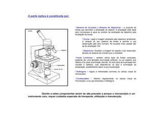 • Sistema de Oculares e Sistema de Objectivas – o conjunto de
lentes que permitem a ampliação do objecto. A ampliação total dada
pelo microscópio é igual ao produto da ampliação da objectiva pela
ampliação da ocular.
• Ocular- capta a imagem ampliada pela objectiva, ampliando-
a, através do seu sistema de lentes e permite a sua
observação pelo olho humano. As oculares mais usadas são
as de ampliação 10X
• Objectivas- Ampliam a imagem do objecto a ser observado,
através do sistema de e lentes que a compõem.
• Fonte Luminosa – existem vários tipos de fontes luminosas,
podendo ser uma lâmpada (iluminação artificial), ou um espelho que
reflicta a luz solar (iluminação natural). Os dois tipos de iluminação tem
virtudes e defeitos, mas destinam-se os dois à iluminação da
preparação, possibilitando assim a sua visualização
• Diafragma – regula a intensidade luminosa no campo visual do
microscópio.
• Condensador – distribui regularmente, no campo visual do
microscópio, a luz que atravessa o diafragma.
A parte óptica é constituída por:
Devido a estes componentes serem de alta precisão e porque o microscópio é um
instrumento caro, requer cuidados especiais de transporte, utilização e manutenção.
 
