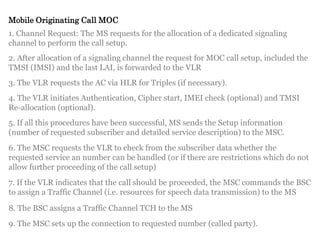 Mobile Originating Call MOC
1. Channel Request: The MS requests for the allocation of a dedicated signaling
channel to perform the call setup.
2. After allocation of a signaling channel the request for MOC call setup, included the
TMSI (IMSI) and the last LAI, is forwarded to the VLR
3. The VLR requests the AC via HLR for Triples (if necessary).
4. The VLR initiates Authentication, Cipher start, IMEI check (optional) and TMSI
Re-allocation (optional).
5. If all this procedures have been successful, MS sends the Setup information
(number of requested subscriber and detailed service description) to the MSC.
6. The MSC requests the VLR to check from the subscriber data whether the
requested service an number can be handled (or if there are restrictions which do not
allow further proceeding of the call setup)
7. If the VLR indicates that the call should be proceeded, the MSC commands the BSC
to assign a Traffic Channel (i.e. resources for speech data transmission) to the MS
8. The BSC assigns a Traffic Channel TCH to the MS
9. The MSC sets up the connection to requested number (called party).
 