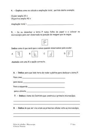 6. - Indica para que lado teria de rodar a platina para deslocar a letra F:

Para cima ____________________________________

para baixo ___________________________________

Para a esquerda _______________________________

para a direita ________________________________

 7. - Indica o nome do Cientista que construiu o primeiro microscópio.

________________________________________________________
________________________________________________________

8. - Indica de que ser vivo eram as primeiras células vista ao microscópio.

________________________________________________________
________________________________________________________



Ficha de trabalho - Microscopia                                  7º Ano
Ciências Naturais
 
