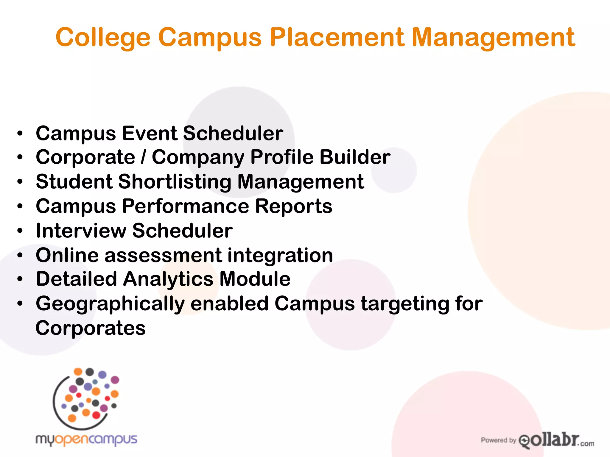 College Campus Placement Management


•   Campus Event Scheduler
•   Corporate / Company Profile Builder
•   Student Shortlisting Management
•   Campus Performance Reports
•   Interview Scheduler
•   Online assessment integration
•   Detailed Analytics Module
•   Geographically enabled Campus targeting for
    Corporates
 