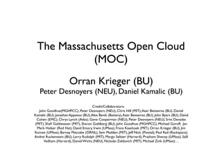 The Massachusetts Open Cloud
(MOC)
Orran Krieger (BU)

Peter Desnoyers (NEU), Daniel Kamalic (BU)
Credit/Collaborators:
John Goodhue(MGHPCC), Peter Desnoyers (NEU), Chris Hill (MIT), Azer Bestavros (BU), Daniel
Kamalic (BU), Jonathan Appavoo (BU), Alex Benik (Battery), Azer Bestavros (BU), John Byers (BU), David
Cohen (EMC), Chrys Lynch (Atlas), Gene Cooperman (NEU), Peter Desnoyers (NEU), Srini Devadas
(MIT), Shaﬁ Goldwasser (MIT), Sharon Goldberg (BU), John Goodhue (MGHPCC), Michael Goroff, Jan
Mark Holzer (Red Hat), David Emory Irwin (UMass), Frans Kaashoek (MIT), Orran Krieger (BU), Jim
Kurose (UMass), Barney Maccabe (ORNL), Sam Madden (MIT), Jeff Nick (Pivotal), Paul Rad (Rackspace),
Andrei Ruckenstein (BU), Larry Rudolph (MIT), Margo Seltzer (Harvard), Prashant Shenoy (UMass), Salil
Vadham (Harvard), Daniel Wichs (NEU), Nickolai Zeldovich (MIT), Michael Zink (UMass)…

 