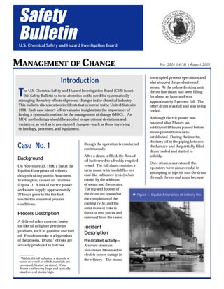Case No. 1
Background
On November 25, 1998, a fire at the
Equilon Enterprises oil refinery
delayed coking unit in Anacortes,
Washington, caused six fatalities
(Figure 1). A loss of electric power
and steam supply approximately
37 hours prior to the fire had
resulted in abnormal process
conditions.
Process Description
A delayed coker converts heavy
tar-like oil to lighter petroleum
products, such as gasoline and fuel
oil. Petroleum coke is a byproduct
of the process. Drums1
of coke are
actually produced in batches,
though the operation is conducted
continuously.
After a drum is filled, the flow of
oil is diverted to a freshly emptied
vessel. The full drum contains a
tarry mass, which solidifies to a
coal-like substance (coke) when
cooled by the addition
of steam and then water.
The top and bottom of
the drum are opened at
the completion of the
cooling cycle, and the
solid mass of coke is
then cut into pieces and
removed from the vessel.
Incident
Description
Pre-Incident Activity—
A severe storm on
November 24 caused an
electric power outage in
the refinery. The storm
interrupted process operations and
also stopped the production of
steam. At the delayed coking unit,
the on-line drum had been filling
for about an hour and was
approximately 7 percent full. The
other drum was full and was being
cooled.
Although electric power was
restored after 2 hours, an
additional 10 hours passed before
steam production was re-
established. During the interim,
the tarry oil in the piping between
the furnace and the partially filled
drum cooled and started to
solidify.
Once steam was restored, the
operators were unsuccessful in
attempting to inject it into the drum
through the normal route because
Safety
Bulletin
U.S. Chemical Safety and Hazard Investigation Board
MANAGEMENT OF CHANGE
Introduction
The U.S. Chemical Safety and Hazard Investigation Board (CSB) issues
this Safety Bulletin to focus attention on the need for systematically
managing the safety effects of process changes in the chemical industry.
This bulletin discusses two incidents that occurred in the United States in
1998. Each case history offers valuable insights into the importance of
having a systematic method for the management of change (MOC). An
MOC methodology should be applied to operational deviations and
variances, as well as to preplanned changes—such as those involving
technology, processes, and equipment.
1
Within the oil industry, a drum is a
tower or vessel in which materials are
processed, heated, or stored. Coke
drums can be very large and typically
stand several stories high.
No. 2001-04-SB | August 2001
l Figure 1. Equilon Enterprises oil refinery fire.
 