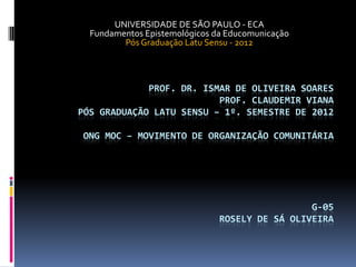 UNIVERSIDADE DE SÃO PAULO - ECA
  Fundamentos Epistemológicos da Educomunicação
         Pós Graduação Latu Sensu - 2012



             PROF. DR. ISMAR DE OLIVEIRA SOARES
                          PROF. CLAUDEMIR VIANA
PÓS GRADUAÇÃO LATU SENSU – 1º. SEMESTRE DE 2012

ONG MOC – MOVIMENTO DE ORGANIZAÇÃO COMUNITÁRIA




                                                G-05
                               ROSELY DE SÁ OLIVEIRA
 