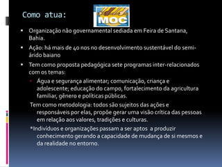 Como atua:
 Organização não governamental sediada em Feira de Santana,
   Bahia.
 Ação: há mais de 40 nos no desenvolvimento sustentável do semi-
   árido baiano
 Tem como proposta pedagógica sete programas inter-relacionados
   com os temas:
    Água e segurança alimentar; comunicação, criança e
      adolescente; educação do campo, fortalecimento da agricultura
      familiar, gênero e políticas públicas.
   Tem como metodologia: todos são sujeitos das ações e
      responsáveis por elas, propõe gerar uma visão crítica das pessoas
      em relação aos valores, tradições e culturas.
   *Indivíduos e organizações passam a ser aptos a produzir
      conhecimento gerando a capacidade de mudança de si mesmos e
      da realidade no entorno.
 