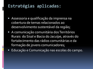 Estratégias aplicadas:

 Assessoria e qualificação da imprensa na
  cobertura de temas relacionados ao
  desenvolvimento sustentável da região;
 A comunicação comunitária dos Territórios
  Rurais do Sisal e Bacia do Jacuípe, através do
  fortalecimento das rádios comunitárias e da
  formação de jovens comunicadores;
 Educação e Comunicação nas escolas do campo.
 
