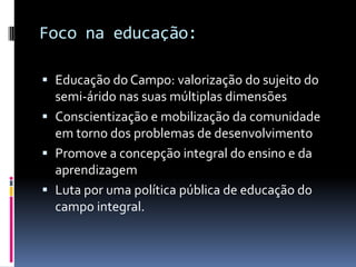 Foco na educação:

 Educação do Campo: valorização do sujeito do
  semi-árido nas suas múltiplas dimensões
 Conscientização e mobilização da comunidade
  em torno dos problemas de desenvolvimento
 Promove a concepção integral do ensino e da
  aprendizagem
 Luta por uma política pública de educação do
  campo integral.
 