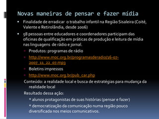 Novas maneiras de pensar e fazer mídia
 Finalidade de erradicar o trabalho infantil na Região Sisaleira (Coité,
   Valente e Retirolândia, desde 2006)
 58 pessoas entre educadores e coordenadores participam das
   oficinas de qualificação em práticas de produção e leitura de mídia
   nas linguagens de rádio e jornal.
    Produtos: programas de rádio
    http://www.moc.org.br/programasderadio/16-07-
      2007_11_22_07.mp3
    Boletins impressos
    http://www.moc.org.br/pub_car.php
   Conteúdo: a realidade local e busca de estratégias para mudança da
      realidade local
   Resultado dessa ação:
      * alunos protagonistas de suas histórias (pensar e fazer)
      * democratização da comunicação numa região pouco
      diversificada nos meios comunicativos.
 