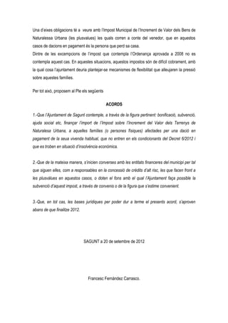 Una d’eixes obligacions té a veure amb l’Impost Municipal de l’Increment de Valor dels Bens de
Naturalessa Urbana (les plusvalues) les quals corren a conte del venedor, que en aquestos
casos de dacions en pagament és la persona que perd sa casa.
Dintre de les excempcions de l’impost que contempla l’Ordenança aprovada a 2008 no es
contempla aquest cas. En aquestes situacions, aquestos impostos són de difícil cobrament, amb
la qual cosa l’ajuntament deuria plantejar-se mecanismes de flexibilitat que alleujaren la pressió
sobre aquestes famílies.

Per tot això, proposem al Ple els següents

                                             ACORDS

1.-Que l’Ajuntament de Sagunt contemple, a través de la figura pertinent: bonificació, subvenció,
ajuda social etc, finançar l’import de l’Impost sobre l’Increment del Valor dels Terrenys de
Naturalesa Urbana, a aquelles famílies (o persones físiques) afectades per una dació en
pagament de la seua vivenda habitual, que no entren en els condicionants del Decret 6/2012 i
que es troben en situació d’insolvència econòmica.


2.-Que de la mateixa manera, s’inicien converses amb les entitats financeres del municipi per tal
que siguen elles, com a responsables en la concessió de crèdits d’alt risc, les que facen front a
les plusvàlues en aquestos casos, o doten el fons amb el qual l’Ajuntament faça possible la
subvenció d’aquest impost, a través de convenis o de la figura que s’estime convenient.


3.-Que, en tot cas, les bases jurídiques per poder dur a terme el presents acord, s’aproven
abans de que finalitze 2012.




                               SAGUNT a 20 de setembre de 2012




                                 Francesc Fernàndez Carrasco.
 
