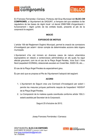 En Francesc Fernandez i Carrasco, Portaveu del Grup Municipal del BLOC-CM
COMPROMÍS, a l’Ajuntament de SAGUNT, a l'empara del que estableix la llei
reguladora de les bases de règim local i el decret 2568/1986 d'organització i
funcionament i règim jurídic de les entitats locals, presente al ple de la
corporació la següent:

                                                MOCIÓ

                                    EXPOSICIÓ DE MOTIUS

L’article 159 del Reglament Orgànic Muncipal, permet la creació de comissions
d’investigació per aclarir i donar compte de determinades accions dels òrgans
municipals.

L’Ajuntament s’ha vist immers en diversos casos de natura urbanística
expropiatòria en relació a contenciosos administratius en els quals ha sigut
afectat greument, com és el cas de la Plaça Àngel Perales, Vora Sud i Vora
Nord (expedient ICONSA), dotacionals escolars en Ciutat Mar, SGES 30, etc....

El cas de la Plaça Àngel Perales és especialment greu.

És per això que es proposa al Ple de l’Ajuntament l’adopció del següent:

                                               ACORD

    1. L’Ajuntament de Sagunt crea una Comissió d’Investigació per aclarir i
        pendre les mesures juríques pertinents respcte de l’expedient 145/05-P
        de la Plaça Àngel Perales.
    2. La Composició de la mateixa queda cosntituida conforme article 159.2 i
        estarà assitida pel Secretari de la Corporació.

                                 Sagunt 25 d'octubre de 2012.




                           Josep Francesc Fernàndez i Carrasco




GRUP MUNICIPAL BLOC-C.M.COMPROMÍS
AJUNTAMENT DE SAGUNT C/ Autonomia 2, 46500. Sagunt
Email:grup.municipal.bloc@gmail.com
Telf : 618305408
 