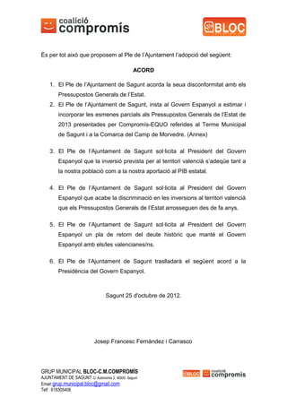 És per tot això que proposem al Ple de l’Ajuntament l’adopció del següent:

                                               ACORD

    1. El Ple de l’Ajuntament de Sagunt acorda la seua disconformitat amb els
        Pressupostos Generals de l’Estat.
    2. El Ple de l’Ajuntament de Sagunt, insta al Govern Espanyol a estimar i
        incorporar les esmenes parcials als Pressupostos Generals de l’Estat de
        2013 presentades per Compromís-EQUO referides al Terme Municipal
        de Sagunt i a la Comarca del Camp de Morvedre. (Annex)

    3. El Ple de l’Ajuntament de Sagunt sol·licita al President del Govern
        Espanyol que la inversió prevista per al territori valencià s’adeqüe tant a
        la nostra població com a la nostra aportació al PIB estatal.

    4. El Ple de l’Ajuntament de Sagunt sol·licita al President del Govern
        Espanyol que acabe la discriminació en les inversions al territori valencià
        que els Pressupostos Generals de l’Estat arrosseguen des de fa anys.

    5. El Ple de l’Ajuntament de Sagunt sol·licita al President del Govern
        Espanyol un pla de retorn del deute històric que manté el Govern
        Espanyol amb els/les valencianes/ns.

    6. El Ple de l’Ajuntament de Sagunt traslladarà el següent acord a la
        Presidència del Govern Espanyol.



                                 Sagunt 25 d'octubre de 2012.




                           Josep Francesc Fernàndez i Carrasco




GRUP MUNICIPAL BLOC-C.M.COMPROMÍS
AJUNTAMENT DE SAGUNT C/ Autonomia 2, 46500. Sagunt
Email:grup.municipal.bloc@gmail.com
Telf : 618305408
 