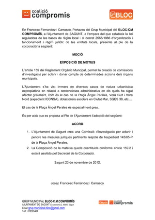En Francesc Fernandez i Carrasco, Portaveu del Grup Municipal del BLOC-CM
COMPROMÍS, a l’Ajuntament de SAGUNT, a l'empara del que estableix la llei
reguladora de les bases de règim local i el decret 2568/1986 d'organització i
funcionament i règim jurídic de les entitats locals, presente al ple de la
corporació la següent:

                                                MOCIÓ

                                    EXPOSICIÓ DE MOTIUS

L’article 159 del Reglament Orgànic Muncipal, permet la creació de comissions
d’investigació per aclarir i donar compte de determinades accions dels òrgans
municipals.

L’Ajuntament s’ha vist immers en diversos casos de natura urbanística
expropiatòria en relació a contenciosos administratius en els quals ha sigut
afectat greument, com és el cas de la Plaça Àngel Perales, Vora Sud i Vora
Nord (expedient ICONSA), dotacionals escolars en Ciutat Mar, SGES 30, etc....

El cas de la Plaça Àngel Perales és especialment greu.

És per això que es proposa al Ple de l’Ajuntament l’adopció del següent:

                                               ACORD

    1. L’Ajuntament de Sagunt crea una Comissió d’Investigació per aclarir i
        pendre les mesures juríques pertinents respcte de l’expedient 145/05-P
        de la Plaça Àngel Perales.
    2. La Composició de la mateixa queda cosntituida conforme article 159.2 i
        estarà assitida pel Secretari de la Corporació.

                               Sagunt 23 de novembre de 2012.




                           Josep Francesc Fernàndez i Carrasco




GRUP MUNICIPAL BLOC-C.M.COMPROMÍS
AJUNTAMENT DE SAGUNT C/ Autonomia 2, 46500. Sagunt
Email:grup.municipal.bloc@gmail.com
Telf : 618305408
 