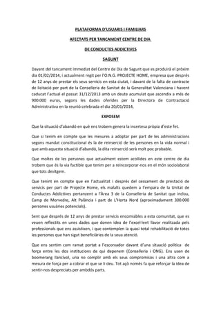 PLATAFORMA D’USUARIS I FAMILIARS
AFECTATS PER TANCAMENT CENTRE DE DIA
DE CONDUCTES ADDICTIVES
SAGUNT
Davant del tancament immediat del Centre de Dia de Sagunt que es produirà el pròxim
dia 01/02/2014, i actualment regit per l’O.N.G. PROJECTE HOME, empresa que després
de 12 anys de prestar els seus servicis en esta ciutat, i davant de la falta de contracte
de licitació per part de la Conselleria de Sanitat de la Generalitat Valenciana i havent
caducat l’actual el passat 31/12/2013 amb un deute acumulat que ascendix a més de
900.000 euros, segons les dades oferides per la Directora de Contractació
Administrativa en la reunió celebrada el dia 20/01/2014,
EXPOSEM
Que la situació d’abandó en què ens trobem genera la incertesa pròpia d’este fet.
Que si tenim en compte que les mesures a adoptar per part de les administracions
segons mandat constitucional és la de reinserció de les persones en la vida normal i
que amb aquesta situació d’abandó, la dita reinserció serà molt poc probable.
Que moltes de les persones que actualment estem acollides en este centre de dia
trobem que és la via factible que tenim per a reincorporar-nos en el món sociolaboral
que tots desitgem.
Que tenint en compte que en l’actualitat i després del cessament de prestació de
servicis per part de Projecte Home, els malalts quedem a l’empara de la Unitat de
Conductes Addictives pertanyent a l’Àrea 3 de la Conselleria de Sanitat que inclou,
Camp de Morvedre, Alt Palància i part de L’Horta Nord (aproximadament 300.000
persones usuàries potencials).
Sent que després de 12 anys de prestar servicis encomiables a esta comunitat, que es
veuen reflectits en unes dades que donen idea de l’excel·lent llavor realitzada pels
professionals que ens assistixen, i que contemplen la quasi total rehabilitació de totes
les persones que han sigut beneficiàries de la seua atenció.
Que ens sentim com ramat portat a l’escorxador davant d’una situació política de
força entre les dos institucions de qui depenem (Conselleria i ONG). Ens usen de
boomerang llancívol, una no complir amb els seus compromisos i una altra com a
mesura de força per a cobrar el que se li deu. Tot açò només fa que reforçar la idea de
sentir-nos despreciats per ambdós parts.

 