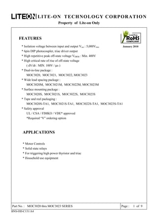 LITE-ON TECHNOLOGY CORPORATION
Property of Lite-on Only
FEATURES
* Isolation voltage between input and output Viso : 5,000Vrms January 2010
* 6pin DIP photocoupler, triac driver output
* High repetitive peak off-state voltage VDRM : Min. 400V
* High critical rate of rise of off-state voltage
( dV/dt : MIN. 100V / µs )
* Dual-in-line package :
MOC3020, MOC3021, MOC3022, MOC3023
* Wide lead spacing package :
MOC3020M, MOC3021M, MOC3022M, MOC3023M
* Surface mounting package :
MOC3020S, MOC3021S, MOC3022S, MOC3023S
* Tape and reel packaging :
MOC3020S-TA1, MOC3021S-TA1, MOC3022S-TA1, MOC3023S-TA1
* Safety approval
UL / CSA / FIMKO / VDE* approved
*Required “V” ordering option
APPLICATIONS
* Motor Controls
* Solid state relays
* For triggering high power thyristor and triac
* Household use equipment
Part No. : MOC3020 thru MOC3023 SERIES Page : 1 of 9
BNS-OD-C131/A4
 