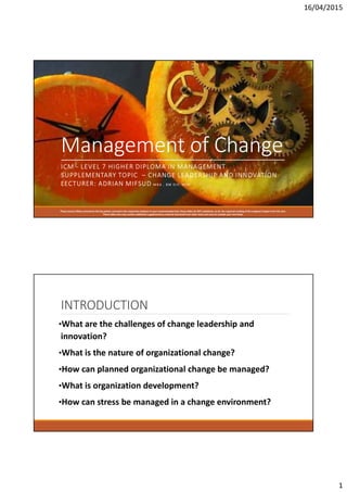 16/04/2015
1
Management of Change
ICM - LEVEL 7 HIGHER DIPLOMA IN MANAGEMENT
SUPPLEMENTARY TOPIC – CHANGE LEADERSHIP AND INNOVATION
LECTURER: ADRIAN MIFSUD M B A , B M D I P, M I M
These Lecture Slides summarize the key points covered in the respective chapters in your recommended text; these slides do NOT substitute, at all, the required reading of the assigned chapter from the text.
These slides also may contain additional supplementary material extracted from other texts and sources outside your text book.
INTRODUCTION
•What are the challenges of change leadership and
innovation?
•What is the nature of organizational change?
•How can planned organizational change be managed?
•What is organization development?
•How can stress be managed in a change environment?
 