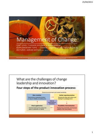 25/04/2015
1
Management of Change
ICM - LEVEL 7 HIGHER DIPLOMA IN MANAGEMENT
SUPPLEMENTARY TOPIC – CHANGE LEADERSHIP AND INNOVATION [B]
LECTURER: ADRIAN MIFSUD M B A , B M D I P, M I M [
These Lecture Slides summarize the key points covered in the respective chapters in your recommended text; these slides do NOT substitute, at all, the required reading of the assigned chapter from the text.
These slides also may contain additional supplementary material extracted from other texts and sources outside your text book.
What are the challenges of change
leadership and innovation?
Four steps of the product innovation process:
 