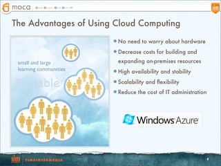 The Advantages of Using Cloud Computing
                        l No need to worry about hardware

                        l Decrease costs for building and

 small and large          expanding on-premises resources
 learning communities   l High availability and stability

Scalable                l Scalability and ﬂexibility

                        l Reduce the cost of IT administration




                                                              4
 