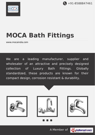+91-8588847461
A Member of
MOCA Bath Fittings
www.mocaindia.com
We are a leading manufacturer, supplier and
wholesaler of an attractive and precisely designed
collection of Luxury Bath Fittings. Globally
standardized, these products are known for their
compact design, corrosion resistant & durability.
 