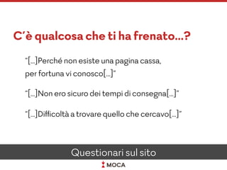 C’è qualcosa che ti ha frenato…?
“[…]Perché non esiste una pagina cassa,
per fortuna vi conosco[…]”
“[…]Non ero sicuro dei tempi di consegna[…]”
“[…]Difﬁcoltà a trovare quello che cercavo[…]”
Questionari sul sito
 