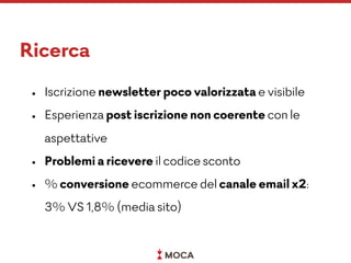 Ricerca
• Iscrizione newsletter poco valorizzata e visibile
• Esperienza post iscrizione non coerente con le
aspettative
• Problemi a ricevere il codice sconto
• % conversione ecommerce del canale email x2:  
3% VS 1,8% (media sito)
 