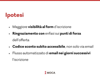 Ipotesi
• Maggiore visibilità al form d’iscrizione
• Ringraziamento con enfasi sui punti di forza
dell’offerta
• Codice sconto subito accessibile, non solo via email
• Flusso automatizzato di email nei giorni successivi
l’iscrizione
 