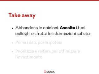 Take away
• Abbandona le opinioni. Ascolta i tuoi
colleghi e sfrutta le informazioni sul sito
• Prima i dati, poi le ipotesi
• Prioritizza e reitera per ottimizzare
l’investimento
 