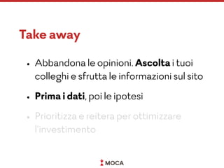 Take away
• Abbandona le opinioni. Ascolta i tuoi
colleghi e sfrutta le informazioni sul sito
• Prima i dati, poi le ipotesi
• Prioritizza e reitera per ottimizzare
l’investimento
 