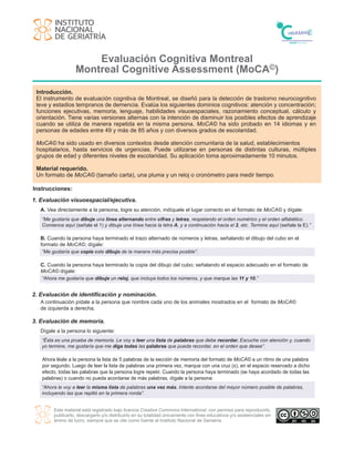 Evaluación Cognitiva Montreal
Montreal Cognitive Assessment (MoCA©)
Este material está registrado bajo licencia Creative Commons International, con permiso para reproducirlo,
publicarlo, descargarlo y/o distribuirlo en su totalidad únicamente con fines educativos y/o asistenciales sin
ánimo de lucro, siempre que se cite como fuente al Instituto Nacional de Geriatría.
Introducción.
El instrumento de evaluación cognitiva de Montreal, se diseñó para la detección de trastorno neurocognitivo
leve y estadios tempranos de demencia. Evalúa los siguientes dominios cognitivos: atención y concentración;
funciones ejecutivas, memoria, lenguaje, habilidades visuoespaciales, razonamiento conceptual, cálculo y
orientación. Tiene varias versiones alternas con la intención de disminuir los posibles efectos de aprendizaje
cuando se utiliza de manera repetida en la misma persona. MoCA© ha sido probado en 14 idiomas y en
personas de edades entre 49 y más de 85 años y con diversos grados de escolaridad.
MoCA© ha sido usado en diversos contextos desde atención comunitaria de la salud, establecimientos
hospitalarios, hasta servicios de urgencias. Puede utilizarse en personas de distintas culturas, múltiples
grupos de edad y diferentes niveles de escolaridad. Su aplicación toma aproximadamente 10 minutos.
Material requerido.
Un formato de MoCA© (tamaño carta), una pluma y un reloj o cronómetro para medir tiempo.
Instrucciones:
1. Evaluación visuoespacial/ejecutiva.
A. Vea directamente a la persona, logre su atención, indíquele el lugar correcto en el formato de MoCA© y dígale:
2. Evaluación de identificación y nominación.
A continuación pídale a la persona que nombre cada uno de los animales mostrados en el formato de MoCA©
de izquierda a derecha.
“Me gustaría que dibuje una línea alternando entre cifras y letras, respetando el orden numérico y el orden alfabético.
Comience aquí (señale el 1) y dibuje una línea hacia la letra A, y a continuación hacia el 2, etc. Termine aquí (señale la E).”
3. Evaluación de memoria.
Dígale a la persona lo siguiente:
“Ésta es una prueba de memoria. Le voy a leer una lista de palabras que debe recordar. Escuche con atención y, cuando
yo termine, me gustaría que me diga todas las palabras que pueda recordar, en el orden que desee”.
Ahora léale a la persona la lista de 5 palabras de la sección de memoria del formato de MoCA© a un ritmo de una palabra
por segundo. Luego de leer la lista de palabras una primera vez, marque con una cruz (x), en el espacio reservado a dicho
efecto, todas las palabras que la persona logre repetir. Cuando la persona haya terminado (se haya acordado de todas las
palabras) o cuando no pueda acordarse de más palabras, dígale a la persona:
“Ahora le voy a leer la misma lista de palabras una vez más. Intente acordarse del mayor número posible de palabras,
incluyendo las que repitió en la primera ronda”.
C. Cuando la persona haya terminado la copia del dibujo del cubo; señalando el espacio adecuado en el formato de
MoCA© dígale:
B. Cuando la persona haya terminado el trazo alternado de números y letras, señalando el dibujo del cubo en el
formato de MoCA©, dígale:
“Me gustaría que copie este dibujo de la manera más precisa posible”.
“Ahora me gustaría que dibuje un reloj, que incluya todos los números, y que marque las 11 y 10.”
 