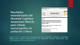 Resultados
estandarizados del
Montreal Cognitive
Assessment (MoCA)
para cribado
neurocognitivo en
población Chilena
GAETE M, ET AL. RESULTADOS ESTANDARIZADOS DEL MONTREAL COGNITIVE ASSESSMENT
(MOCA) PARA CRIBADO NEUROCOGNITIVO EN POBLACIÓN CHILENA. NEUROLOGÍA. 2020.
HTTP://DOI,ORG(10.1016/J.NRL.2020.08.017
 