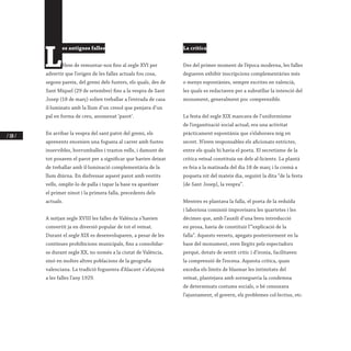 / 108 /
L
es antigues falles
Hem de remuntar-nos fins al segle XVI per
advertir que l’origen de les falles actuals fou cosa,
segons pareix, del gremi dels fusters, els quals, des de
Sant Miquel (29 de setembre) fins a la vespra de Sant
Josep (18 de març) solien treballar a l’entrada de casa
il·luminats amb la llum d’un cresol que penjava d’un
pal en forma de creu, anomenat ‘parot’.
En arribar la vespra del sant patró del gremi, els
aprenents encenien una foguera al carrer amb fustes
inservibles, borrumballes i trastos vells, i damunt de
tot posaven el parot per a significar que havien deixat
de treballar amb il·luminació complementària de la
llum diürna. En disfressar aquest parot amb vestits
vells, omplir-lo de palla i tapar la base va aparéixer
el primer ninot i la primera falla, precedents dels
actuals.
A mitjan segle XVIII les falles de València s’havien
convertit ja en diversió popular de tot el veïnat.
Durant el segle XIX es desenvoluparen, a pesar de les
contínues prohibicions municipals, fins a consolidar-
se durant segle XX, no només a la ciutat de València,
sinó en moltes altres poblacions de la geografia
valenciana. La tradició foguerera d’Alacant s’afaiçonà
a les falles l’any 1929.
La crítica
Des del primer moment de l’època moderna, les falles
degueren exhibir inscripcions complementàries més
o menys espontànies, sempre escrites en valencià,
les quals es redactaven per a subratllar la intenció del
monument, generalment poc comprensible.
La festa del segle XIX mancava de l’uniformisme
de l’organització social actual; era una activitat
pràcticament espontània que s’elaborava mig en
secret. N’eren responsables els aficionats estrictes,
entre els quals hi havia el poeta. El secretisme de la
crítica veïnal constituïa un dels al·licients. La plantà
es feia a la matinada del dia 18 de març i la cremà a
poqueta nit del mateix dia, seguint la dita “de la festa
[de Sant Josep], la vespra”.
Mentres es plantava la falla, el poeta de la reduïda
i laboriosa comissió improvisava les quartetes i les
dècimes que, amb l’auxili d’una breu introducció
en prosa, havia de constituir l’“explicació de la
falla”. Aquests versets, apegats posteriorment en la
base del monument, eren llegits pels espectadors
perquè, dotats de sentit crític i d’ironia, facilitaven
la comprensió de l’escena. Aquesta crítica, quan
excedia els límits de blasmar les intimitats del
veïnat, plantejava amb sornegueria la condemna
de determinats costums socials, o bé censurava
l’ajuntament, el govern, els problemes col·lectius, etc.
 