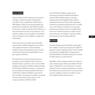 / 109 /
Bernat i Baldoví
El primer llibret de falla conegut que s’ha conservat
correspon a la falla de la placeta de l’Almodí de
l’any 1855. L’autor, Josep Bernat i Baldoví (Sueca,
1809-València, 1864), fou una persona pública que
gaudí de bona consideració social. Fill d’una família
rica de Sueca, estudià a les Escoles Pies de València, on
més tard es llicencià en Dret. Actuà d’advocat i, com
a liberal, es dedicà a la carrera política. Fou alcalde de
Sueca i fou diputat a Corts a Madrid –on dugué una
vida bohèmia.
Hereu encara de la viva tradició satírica del poble
valencià, Bernat i Baldoví impregnà les seues obres
d’una agudesa humorística i d’una mordacitat
notables. Ocupa un lloc preeminent entre els autors
eroticosatírics valencians del segle XIX per la seua
gran capacitat d’invectiva.
Del conjunt de la seua obra cal destacar la procaç
comèdia en un acte titulada El virgo de Vicenteta i
l’alcalde de Favara, o parlar bé no costa un patxo (1845).
Col·laborà estretament en El Mole, fundat per Bonilla.
El 1844 fundà a Madrid La Donsayna –on firmava les
seues col·laboracions amb el pseudònim d’El Sueco–;
el 1847 llançà a València El Tabalet i més avant El
Sueco. Escrigué a més poesies en castellà, tres miracles
vicentins, peces breus de teatre còmic, etc. En
conjunt, va publicar set llibrets de falla.
L’any 1855 Bernat i Baldoví escrigué, per al
monument de la placeta de l’Almodí de València,
el primer llibret de falla conegut, en què juga
enginyosament amb l’ambiguïtat dels conceptes,
amb intenció de provocar l’humor dels espectadors:
Vicenteta és una fadrina de Burjassot que ve a vendre
el seu conill a València. Conill, però, és una paraula
polisèmica que també pot referir-se al pubis femení.
En este cas, Vicenteta tractaria de “vendre” els seus
favors amorosos a un lechuguino –que parla castellà–,
don Facundo. En això rau la gràcia del text.
Blai Bellver
L’evolució del gènere determinà llibrets cada vegada
més complets, en què la part en prosa de l’“explicació”
guanyava terreny a l’espai dels versos. Un bon exemple
el constitueix el magnífic llibret de l’impressor de
Xàtiva Blai Bellver, de la falla de la plaça de la Trinitat
de 1866, titulat La creu del matrimoni.
Blai Bellver i Tomàs, impressor d’ofici, fou un fecund
poeta i dramaturg que utilitzà el pseudònim “El músic
major”. El llibret de La creu del matrimoni li ocasionà
problemes amb les autoritats eclesiàstiques a causa de
les referències que contenia al Via crucis, ja que incloïa
estacions, pregàries i oracions. En realitat es tracta
d’un al·legat en defensa del matrimoni.
 