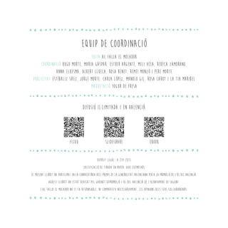 EQUIP DE COORDINACIÓ
EDITA AC FALLA EL MOCADOR
COORDINACIÓ HUGO MORTE, MARIA GASPAR, ESTHER ARGENTE, MELI VELA, REBECA ZAMORANO,
ANNA LLUESMA, ALBERT LLUECA, ROSA BENET, REMEI MONZÓ I PERE MORTE
PUBLICITAT ESTÍBALIZ SÁEZ, JORGE MORTE, CARLA LÓPEZ, MANOLO GIL, ROSA CAROT I LA TIA MARIBEL
MAQUETACIÓ YOGUR DE FRESA
DIfusió il·limitada i en valencià
DEPÒSIT LEGAL: V-214-2011
JUSTIFICACIÓ DE TIRADA EN PAPER: 800 EXEMPLARS
EL PRESENT LLIBRET HA PARTICIPAT EN LA CONVOCATÒRIA DELS PREMIS DE LA GENERALITAT VALENCIANA PER A LA PROMOCIÓ DE L’ÚS DEL VALENCIÀ.
AQUEST LLIBRET HA ESTAT REVISAT PEL GABINET DEPROMOCIÓ I ÚS DEL VALENCIÀ DE L’AJUNTAMENT DE SAGUNT.
L’AC FALLA EL MOCADOR NO ES FA RESPONSABLE, NI COMPARTEIX NECESSÀRIAMENT, LES OPINIONS DELS SEUS COL·LABORADORS.
ISSUU slideshare Ebook
 