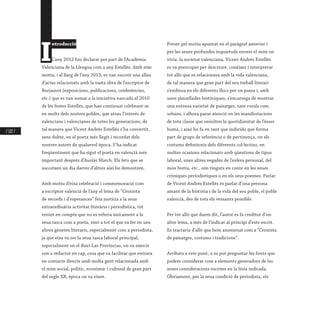 / 122 /
I
ntroducció
L’any 2012 fou declarat per part de l’Acadèmia
Valenciana de la Llengua com a any Estellés. Amb eixe
motiu, i al llarg de l’any 2013, es van succeir una allau
d’actes relacionats amb la vasta obra de l’escriptor de
Burjassot (exposicions, publicacions, conferències,
etc.) que es van sumar a la iniciativa nascuda el 2010
de les festes Estellés, que han continuat celebrant-se
en molts dels nostres pobles, que atrau l’interés de
valencians i valencianes de totes les generacions, de
tal manera que Vicent Andrés Estellés s’ha convertit,
sens dubte, en el poeta més llegit i recordat dels
nostres autors de qualsevol època. S’ha indicat
freqüentment que ha sigut el poeta en valencià més
important després d’Ausiàs March. Els fets que se
succeïxen un dia darrer d’altres així ho demostren.
Amb motiu d’eixa celebració i commemoració com
a escriptor valencià de l’any el lema de “Cronista
de records i d’esperances” feia justícia a la seua
extraordinària activitat literària i periodística, tot
tenint en compte que no es referia únicament a la
seua tasca com a poeta, sinó a tot el que va fer en uns
altres gèneres literaris, especialment com a periodista,
ja que eixa va ser la seua tasca laboral principal,
especialment en el diari Las Provincias, on va exercir
con a redactor en cap, cosa que va facilitar que entrara
en contacte directe amb molta gent relacionada amb
el món social, polític, econòmic i cultural de gran part
del segle XX, època on va viure.
Potser pel motiu apuntat en el paràgraf anterior i
per les seues profundes inquietuds envers el món on
vivia, la societat valenciana, Vicent Andrés Estellés
es va preocupar per descriure, conéixer i interpretar
tot allò que es relacionava amb la vida valenciana,
de tal manera que gran part del seu treball literari
s’endinsa en els diferents llocs per on passa i, amb
unes pinzellades històriques, s’encarrega de mostrar
una extensa varietat de paisatges, tant rurals com
urbans, i alhora parar atenció en les manifestacions
de tota classe que envolten la quotidianitat de l’ésser
humà, i això ho fa en tant que individu que forma
part de grups de referència o de pertinença, on els
costums definitoris dels diferents col·lectius, en
moltes ocasions relacionats amb qüestions de tipus
laboral, unes altres vegades de l’esfera personal, del
món festiu, etc., són tinguts en conte en les seues
cròniques periodístiques o en els seus poemes. Parlar
de Vicent Andrés Estellés és parlar d’una persona
amant de la història i de la vida del seu poble, el poble
valencià, des de tots els vessants possible.
Per tot allò que duem dit, l’autor es fa creditor d’un
altre lema, a més de l’indicat al principi d’este escrit.
Es tractaria d’allò que hem anomenat com a “Cronista
de paisatges, costums i tradicions”.
Arribats a este punt, u es pot preguntar les fonts que
podem considerar com a elements generadors de les
seues consideracions escrites en la línia indicada.
Òbviament, per la seua condició de periodista, els
 