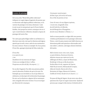 / 124 /
Cronista de paisatges
De la seua obra “Mural dels pobles valencians”
indiquem tot seguit alguns fragments de poemes que
es relacionen amb alguna població valenciana, on la
varietat de paisatges és la tònica dominant. I això
és així no per la interpretació que fa Vicent Andrés
Estellés, sinó perquè les nostres comarques són en si
i per si molt diverses i diferents, donada la riquesa de
paisatges del nostre País.
Tot i això quan parla d’algun indret no sol limitar-se a
descriure sense més, sinó que ho relaciona amb alguna
qüestió que té molt a veura amb els seus sentiments i
les seues creences. Posem un exemple. En el seu poema
El meu País, aparegut al principi de l’obra citada diu:
El meu País
és un país de coves
i rius.
Davallaven els rius remorosos de l’aigua.
Creixia una nostàlgia de futur i collites.
Prosperava una fúria de falç i de senyeres. (...)
En un altre fragment d’un dels seus poemes podem
veure la diversitat d’indrets de què es fa ressò. En
l’exemple que ara introduïm es veu el que déiem en
referència a la descripció de la diversitat de paisatges.
En este cas fa referència a algunes de les muntanyes
més conegudes del nostre territori. Fa un recorregut
per diversitat de comarques.
Corona gran i paretó propici,
del blau al gris, del verd al vell morat,
fins arribar de puntetes al mar.
Conec els noms, els seus fulgents topònims,
i encara més, amagatalls i festa
des del Garbí fins a la Mariola,
des del Montgó fins al Penyagolosa,
des del crescut Mondúver a l’Aitana. (...)
Amb no massa paraules, en algun dels seus poemes
s’endinsa profundament en els paisatges valencians.
Veiem, a més de quina manera més hàbil relaciona un
determinat poble amb qüestions relacionades amb
eixe indret i, sobretot, amb algun element distintiu
del mateix.
Molt m’estime evocar, nom a nom, el país,
un país de balcons, lluminoses fronteres,
dolçaines sinuoses que repten per les nits,
alfàbregues de Bétera, canyars de Massarrojos,
Benifaraig i el dia que arriba de puntetes,
Borbotó blanc de calç, magraner de Capersa,
Poble Nou de moreres, Montacada de la séquia,
Alfara de Gesmils, Paterna de la Torre,
Benimàmet de l’aigua, Manises de Ceràmica,
Godella de l’ermita, Rocafor de cert claustre. (...)
No passa de llarg de Sagunt, de qui entre unes altres
qüestions diu el que tot seguit transcrivim. Qualsevol
persona que conega la vida interna i la història de la
 