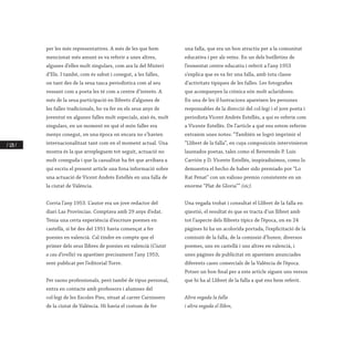 / 128 /
per les més representatives. A més de les que hem
mencionat més amunt es va referir a unes altres,
algunes d’elles molt singulars, com ara la del Misteri
d’Elx. I també, com és sabut i conegut, a les falles,
on tant des de la seua tasca periodística com al seu
vessant com a poeta les té com a centre d’interés. A
més de la seua participació en llibrets d’algunes de
les falles tradicionals, ho va fer en els seus anys de
joventut en algunes falles molt especials, això és, molt
singulars, en un moment en què el món faller era
menys conegut, en una època on encara no s’havien
internacionalitzat tant com en el moment actual. Una
mostra és la que arrepleguem tot seguit, actuació no
molt coneguda i que la casualitat ha fet que arribara a
qui escriu el present article una fona informació sobre
una actuació de Vicent Andrés Estellés en una falla de
la ciutat de València.
Corria l’any 1953. L’autor era un jove redactor del
diari Las Provincias. Comptava amb 29 anys d’edat.
Tenia una certa experiència d’escriure poemes en
castellà, si bé des del 1951 havia començat a fer
poesies en valencià. Cal tindre en compte que el
primer dels seus llibres de poesies en valencià (Ciutat
a cau d’orella) va aparéixer precisament l’any 1953,
sent publicat per l’editorial Torre.
Per raons professionals, però també de tipus personal,
entra en contacte amb professors i alumnes del
col·legi de les Escoles Pies, situat al carrer Carnissers
de la ciutat de València. Hi havia el costum de fer
una falla, que era un bon atractiu per a la comunitat
educativa i per als veïns. En un dels butlletins de
l’esmentat centre educatiu i referit a l’any 1953
s’explica que es va fer una falla, amb tota classe
d’activitats típiques de les falles. Les fotografies
que acompanyen la crònica són molt aclaridores.
En una de les il·lustracions apareixen les persones
responsables de la direcció del col·legi i el jove poeta i
periodista Vicent Andrés Estellés, a qui es referix com
a Vicente Estellés. De l’article a què ens estem referim
extraiem unes notes: “También se logró imprimir el
“Llibret de la falla”, en cuya composición intervinieron
laureados poetas, tales como el Reverendo P. Luís
Carrión y D. Vicente Estellés, inspiradísimos, como lo
demuestra el hecho de haber sido premiado por “Lo
Rat Penat” con un valioso premio consistente en un
enorme “Plat de Gloria”” (sic).
Una vegada trobat i consultat el Llibret de la falla en
qüestió, el resultat és que es tracta d’un llibret amb
tot l’aspecte dels llibrets típics de l’època, on en 24
pàgines hi ha un acolorida portada, l’explicitació de la
comissió de la falla, de la comissió d’honor, diversos
poemes, uns en castellà i uns altres en valencià, i
unes pàgines de publicitat on apareixen anunciades
diferents cases comercials de la València de l’època.
Potser un bon final per a este article siguen uns versos
que hi ha al Llibret de la falla a què ens hem referit.
Altra vegada la falla
i altra vegada el llibre,
 