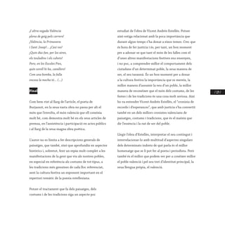 / 129 /
¡I altra vegada Valéncia
plena de goig pels carrers!
¡Valéncia, la Primavera
i Sant Josep!... ¡Casi res!
¡Quin dúo fan, per los aires,
els teuladins i els cuhets!
Pero, en les Escoles Pies,
quin soroll hi ha, cavallers!
Com una bomba, la falla
encesa la mecha té... (...)
Final
Com hem vist al llarg de l’article, el poeta de
Burjassot, en la seua vasta obra no passa per alt el
món que l’envolta, el món valencià que ell coneixia
molt bé, com demostra molt bé en els seus articles de
premsa, en l’assistència i participació en actes públics
i al llarg de la seua magna obra poètica.
L’autor no es limita a fer descripcions generals de
paisatges, que també, sinó que aprofundix en aspectes
històrics i, sobretot, fent un repàs molt complet a les
manifestacions de la gent que viu als nostres pobles,
en especial en referència als costums de tot tipus, a
les tradicions més genuïnes de cada lloc referenciat,
sent la cultura festiva un exponent important en el
repertori temàtic de la poesia estellesiana.
Potser el tractament que fa dels paisatges, dels
costums i de les tradicions siga un aspecte poc
estudiat de l’obra de Vicent Andrés Estellés. Potser
això estiga relacionat amb la poca importància que
durant algun temps s’ha donat a eixos temes. Crec que
és hora de fer justícia i és, per tant, un bon moment
per a adonar-se que tant el món de les falles com el
d’unes altres manifestacions festives ens ensenyen,
i no poc, a comprendre millor el comportament dels
ciutadans d’un determinat poble, la seua manera de
ser, el seu tarannà. És un bon moment per a donar
a la cultura festiva la importància que es mereix, la
millor manera d’assumir la veu d’un poble, la millor
manera de reconéixer que el món dels costums, de les
festes i de les tradicions és una cosa molt seriosa. Així
ho va entendre Vicent Andrés Estellés, el “cronista de
records i d’esperances”, que amb justícia s’ha convertit
també en un dels millors cronistes valencians de
paisatges, costums i tradicions, que és el mateix que
dir l’essència i la raó de ser del poble.
Llegir l’obra d’Estellés, interpretar el seu contingut i
interrelacionar-lo amb multitud d’aspectes singulars
dels determinats indrets de què parla és el millor
homenatge que se li pot fer al poeta i periodista. Però
també és el millor que podem ver per a conéixer millor
el poble valencià i pel seu tret d’identitat principal, la
seua llengua pròpia, el valencià.
	
 