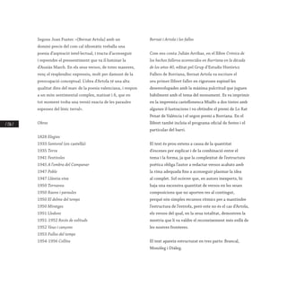 / 136 /
Segons Joan Fuster: «[Bernat Artola] amb un
domini precís del com cal idiomàtic treballa una
poesia d’aspiració intel·lectual, i tracta d’aconseguir
i reprendre el pressentiment que va il·luminar la
d’Ausiàs March. En els seus versos, de totes maneres,
venç el resplendisc expressiu, molt per damunt de la
preocupació conceptual. L’obra d’Artola té una alta
qualitat dins del marc de la poesia valenciana, i respon
a un món sentimental complex, matisat i fi, que en
tot moment troba una versió exacta de les paraules
espesses del lèxic terral».
Obres
1828 Elegies
1933 Santoral (en castellà)
1935 Terra
1941 Festívoles
1945 A l’ombra del Campanar
1947 Poble
1947 Llàntia viva
1950 Tornaveu
1950 Raons i paraules
1950 El delme del temps
1950 Miratges
1951 Lledons
1951-1952 Recés de solituds
1952 Veus i cançons
1953 Fulles del temps
1954-1956 Collita
Bernat i Artola i les falles
Com ens conta Julián Arribas, en el llibre Crónica de
los hechos falleros acontecidos en Burriana en la década
de los años 40, editat pel Grup d’Estudis Històrics
Fallers de Borriana, Bernat Artola va escriure el
seu primer llibret faller en rigoroses espinel·les
desenvolupades amb la màxima pulcritud que juguen
hàbilment amb el tema del monument. Es va imprimir
en la impremta castellonenca Mialfo a dos tintes amb
algunes il·lustracions i va obtindre el premi de Lo Rat
Penat de València i el segon premi a Borriana. En el
llibret també incloïa el programa oficial de festes i el
particular del barri.
El text és prou extens a causa de la quantitat
d’escenes per explicar i de la combinació entre el
tema i la forma, ja que la complexitat de l’estructura
poètica obliga l’autor a redactar versos acabats amb
la rima adequada fins a aconseguir plasmar la idea
al complet. Sol ocórrer que, en autors inexperts, hi
haja una excessiva quantitat de versos en les seues
composicions que no aporten res al contingut,
perquè són simples recursos rítmics per a mantindre
l’estructura de l’estrofa, però este no és el cas d’Artola,
els versos del qual, en la seua totalitat, demostren la
mestria que li va valdre el reconeixement més enllà de
les nostres fronteres.
El text apareix estructurat en tres parts: Brancal,
Monòleg i Diàleg.
 