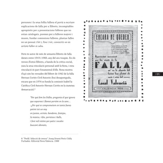 / 179 /
persones i la seua follia fallera el portà a escriure
explicacions de falla per a llibrets, incomptables
apropòsits per a presentacions falleres que no
estan catalogats, poemes per a falleres majors i
muses, fundar comissions falleres, plantar falles
en un pensat i fet i, fins i tot, convertir-se en
artiste faller si calia.
Peris és autor de més de seixanta llibrets de falla
datats entre 1919 i 1960, any del seu traspàs. En els
versos d’estos llibrets, a banda de la crítica social,
sura la seua vinculació personal amb la festa, i esta
vinculació és part fonamental d’ells. Bona mostra
d’açò són les versades del llibret de 1942 de la falla
Hernan Cortés-Ciril Amorós (hui desapareguda,
encara que en 1974 es funda la comissió Isabel la
Catòlica-Ciril Amorós-Hernan Cortés en la mateixa
demarcació).8
	 “Per qué fem les Falles, pregunta el que ignora
	 que espurnes i flames portém en la sanc…
	 -¿Per qué es comprometem en tanta faena
	 patint tot un any
	 en juntes, artiste, banderes, festejos,
	 la música, rifes, permisos i balls,
	 i fent mil visites per patis i escales
	 buscant abonats,
8. “Perfil. Selecció de versos” Josep Ernest Peris-Celda
Puchades. Editorial Nova Valencia. 1988
	
 