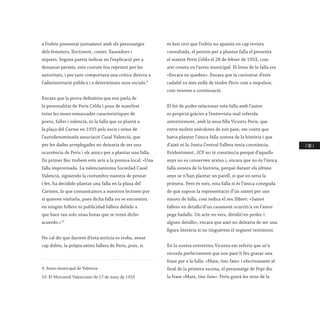 / 181 /
a l’esbós presentat juntament amb els personatges
dels fematers, lloctinent, coeter, llauradors i
xiquets. Segons pareix indicar en l’explicació per a
demanar permís, este costum fou reprimit per les
autoritats, i per tant comportava una crítica directa a
l’administració pública i a determinats usos socials.9
Encara que la prova definitiva que ens parla de
la personalitat de Peris Celda i posa de manifest
totes les seues remarcades característiques de
poeta, faller i valencià, és la falla que es plantà a
la plaça del Carme en 1933 pels socis i veïns de
l’autodenominada associació Casal Valencià, que
per les dades arreplegades no deixaria de ser una
ocurrència de Peris i els amics per a plantar una falla.
En primer lloc trobem este avís a la premsa local: «Una
falla improvisada. La valencianísima Sociedad Casal
Valencià, siguiendo la costumbre nuestra de pensat
i fet, ha decidido plantar una falla en la plaza del
Carmen, lo que comunicamos a nuestros lectores por
si quieren visitarla, pues dicha falla no se encuentra
en ningún folleto ni publicidad fallera debido a
que hace tan solo unas horas que se tomó dicho
acuerdo.»10
No cal dir que darrere d’esta notícia es troba, sense
cap dubte, la pròpia sàtira fallera de Peris, puix, si
9. Arxiu municipal de València
10. El Mercantil Valenciano de 17 de març de 1933
és ben cert que l’esbós no apareix en cap revista
consultada, el permís per a plantar falla el presentà
el mateix Peris Celda el 28 de febrer de 1933, com
així consta en l’arxiu municipal. El lema de la falla era
«Encara ne queden». Encara que la curiositat d’este
cadafal va més enllà de tindre Peris com a impulsor,
com veurem a continuació.
El fet de poder relacionar esta falla amb l’autor
es propicià gràcies a l’entrevista oral referida
anteriorment, amb la seua filla Vicenta Peris, que
entre moltes anècdotes de son pare, em contà que
havia plantat l’única falla sonora de la història i que
d’això ni la Junta Central Fallera tenia constància.
Evidentment, JCF no té constància perquè d’aquells
anys no es conserven arxius i, encara que no és l’única
falla sonora de la història, perquè durant els últims
anys se n’han plantat un parell, sí que en seria la
primera. Però és més, esta falla sí és l’única coneguda
de què supose la representació d’un sainet per uns
ninots de falla, com indica el seu llibret: «Sainet
fallero en detalls/d’un casament ocurrit/a on l’amor
pega badalls. Un acte en vers, dividit/en prólec i
alguns detalls», encara que això no deixaria de ser una
figura literària si no tinguérem el següent testimoni.
En la nostra entrevista Vicenta em referix que se’n
recorda perfectament que son pare li féu gravar una
frase per a la falla: «Mare, tinc fam» i efectivament al
final de la primera escena, el personatge de Pepi diu
la frase «Mare, tinc fam». Peris gravà les veus de la
 