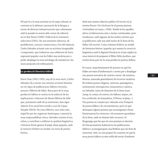 / 187 /
Pel que fa a la seua activitat en el camp cultural, se
centrarà en la defensa i promoció de la llengua a
través de diverses infraestructures que culminaran
amb la posada en marxa dels cursos de valencià
en Lo Rat Penat (1949) i l’edició de la Gramàtica
valenciana (1951). En uns moments adversos, de
prohibicions, censura i restriccions a l’ús del valencià,
Carles Salvador actuarà com un activista inesgotable
i compromés, que trobarà en una celebració de forta
expressió popular com les Falles una escletxa per a
poder desplegar la seua estratègia de resistència i les
seues propostes de redreçament.
La producció literària fallera
Entre l’any 1942 i 1955, any de la seua mort, Carles
Salvador du a terme una intensa activitat literària
en tot tipus de publicacions falleres (revistes,
anuaris i llibrets de falla). Bona part de la seua
producció fallera se centra en la redacció de les
explicacions i relacions de dèsset llibrets de falla
que, juntament amb els ja esmentats, han sigut
objecte d’un excel·lent estudi a cura de López-
Pampló (2014). En estos llibrets, una volta més,
impel·lit per les urgències històriques i atenent la
seua responsabilitat cívica, Salvador orienta el seu
esforç a contribuir a millorar la qualitat lingüística
i literària d’este gènere d’ampli abast popular, amb
la intenció d’oferir un model a la resta de poetes
festius.
Amb eixe mateix objectiu publica 23 escrits en la
revista Pensat i Fet (incloent-hi el poema pòstum
«L’estudiant en març», 1956). També hi ha aquelles
altres col·laboracions més o menys continuades, però
nombroses, amb algunes de les moltes revistes que
es publicaven cada any amb motiu de la festa de les
Falles (34 escrits). I eixa voluntat d’oferir un model
de literatura festiva i popular que aunara la correcció
lingüística amb la dignitat literària és el que explica la
seua intenció de preparar el llibre Falles josefines, que
incloïa bona part de la seua producció poètica fallera.
Es tracta, majoritàriament de poemes en què les
Falles servixen d’ambientació o motiu per a desplegar
una poesia narrativa de caràcter variat i de temàtica
diversa, mancada generalment de recursos moderns.
Hi trobem poesia religiosa, amorosa, paisatgística,
sentimental, retrospectiva, humorística i satírica,
on Salvador canta els elements de la festa (sant
Josep, la cremà, els ninots, les falleres majors, els
focs artificials, les bunyoleres, l’Ofrena, la pluja...).
Una poesia en conjunt poc valorada sota l’etiqueta
de poesia fallera i de circumstàncies, però en què
destaquen alguns poemes que aconseguixen elevar
literàriament les vivències i els moments quotidians
de la festa, amb un domini dels recursos i el
llenguatge que fan que els seus poemes es desvien
de l’encarcarament habitual en les publicacions
falleres i aconseguisquen una fluïdesa que els dota de
sinceritat. Així, no són poques les ocasions en què la
seua poesia fallera va més enllà del retrat d’ambient
 