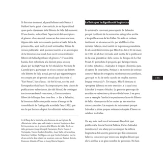 / 193 /
Si fins eixe moment, el paral·lelisme amb Bernat i
Baldoví havia guiat el seu article, és en la part final
quan parla clarament dels llibrets de falla del moment.
D’una banda, subratllant l’aportació dels escriptors
al gènere: «I ara ens cal remarcar dos constatacions.
Alguns dels més interessants poetes actuals, lírics de
primera fila, amb molts i molt estimables llibres de
versos publicats i amb poemes inserits a les antologies
de la literatura nacional, han escrit conscientment
llibrets de falla dignificant el gènere».4
D’una altra
banda, fent referència a la decisió presa un any
abans per Lo Rat Penat de fer oficials les Normes de
Castelló per a participar en el seu concurs de llibret:
«els llibrets de falla actual, per tal que siguen tinguts
en compte per als premis anuals que discernix el
“Rat-Penat”, han d’anar, i de fet hi van, escrits amb
l’ortografia oficial que s’ha imposat per a tota classe de
publicacions valencianes, des del Missal, de contingut
tan transcendental com etern, a l’intrascendent
llibret de falla que dura tres dies...». Per a Salvador,
la literatura fallera no podia restar al marge de la
consolidació de l’ortografia acordada l’any 1932, que
era la que havien adoptat les editorials valencianes.
4. Al llarg de la història són diversos els escriptors de
«literatura culta» que amb major o menor freqüència han
fet incursions en el gènere dels llibrets de falla. És el cas
dels germans Josep i Angelí Castanyer, Enric Duran i
Tortajada, Vicent Andrés Estellés, Joan Valls o Carmelina
Sánchez Cutillas. Per l’època en què Carles Salvador escriu
el seu article deu referir-se a autors com ara Bernat Artola,
Francesc Almela i Vives o Josep Maria Bayarri.
La lluita per la dignificació lingüística
És evident la constant preocupació de Salvador
perquè la difusió de la normativa ortogràfica arribe
a les publicacions de les Falles. No sols en trobem
testimoni en els seus escrits per als llibrets i les
revistes falleres, sinó també en la premsa generalista.
És el cas de l’entrevista que Milo li va fer el 31 de març
de 1951 en el diari Jornada amb motiu de la publicació
de la seua gramàtica i dels cursos de llengua de Lo Rat
Penat. El periodista li pregunta per la importància
d’«estos estudios», i Salvador li respon: «Enorme, para
el nativo de esta tierra. Porque si es motivo de sonrojo
cometer faltas de ortografía escribiendo en castellano,
¿por qué no ha de serlo cuando se emplea nuestra
lengua vernácula?». Tot seguit, Milo li demana si
«progresa Valencia en este sentido», a la qual cosa
Salvador li respon «Mucho. La gente se preocupa de
escribir en valenciano y de escribirlo bien». I en posa
com a exemple l’evolució experimentada en els llibrets
de falla, «la mayoría de los cuales ya van escritos
correctamente». La resposta és interessant perquè
Salvador la dóna poques setmanes després d’haver-se
celebrat les Falles.
Un any més tard, en el setmanari Mascletá, que
publicava la Junta Central Fallera, Carles Salvador
insistix en el seu afany per aconseguir la millora
lingüística dels escrits generats per les comissions
falleres, conscient que tenen una àmplia difusió que
els fa arribar a un gran nombre de persones. Ho farà
 